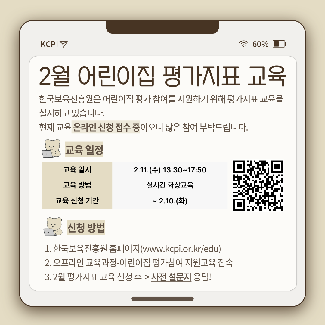 2026
2월 어린이집 평가지표 교육
한국보육진흥원은 어린이집 평가 참여를 지원하기 위해 평가지표 교육을 실시하고 있습니다.
현재 교육 온라인 신청 접수 중이오니 많은 참여 부탁드립니다.

교육 일정
교육 일시: 2.11.(수) 13:30~17:50
교육 방법: 실시간 화상교육
교육 신청 기간: ~2.10.(화)
[우측 QR코드 이미지]

신청방법
1. 한국보육진흥원 홈페이지(www.kcpi.or.kr/edu)
2. 오프라인 교육과정-어린이집 평가참여 지원교육 접속
3. 2월 평가지표 교육 신청 후 > 사전 설문지 응답